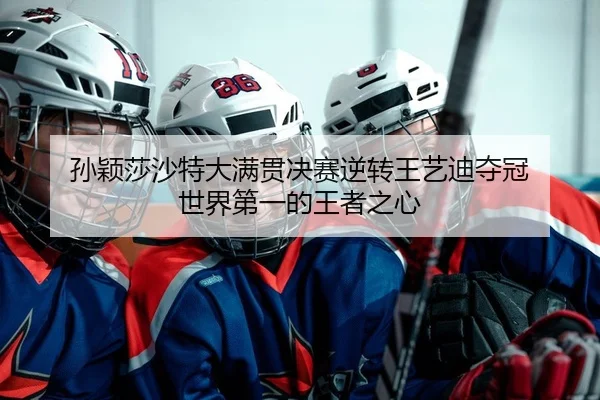 孙颖莎沙特大满贯决赛逆转王艺迪夺冠 世界第一的王者之心